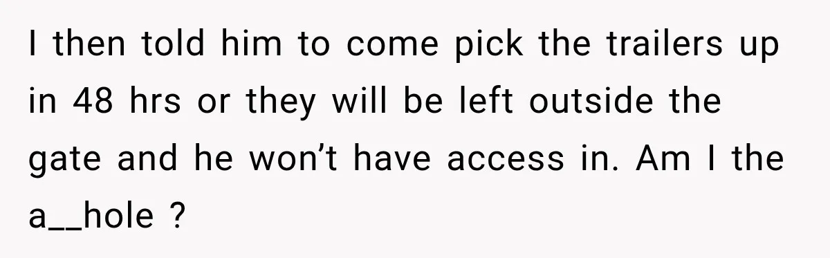 I then told him to come pick the trailers up in 48 hrs or they will be left outside the gate and he won’t have access in. Am I the...