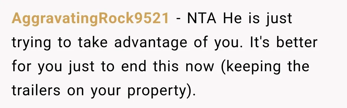 AggravatingRock9521 − NTA He is just trying to take advantage of you. It's better for you just to end this now (keeping the trailers on your property).