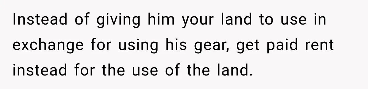 Instead of giving him your land to use in exchange for using his gear, get paid rent instead for the use of the land.