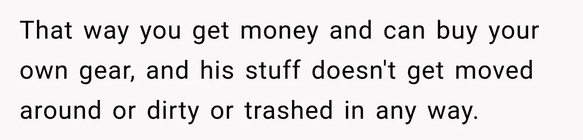 That way you get money and can buy your own gear, and his stuff doesn't get moved around or dirty or trashed in any way.