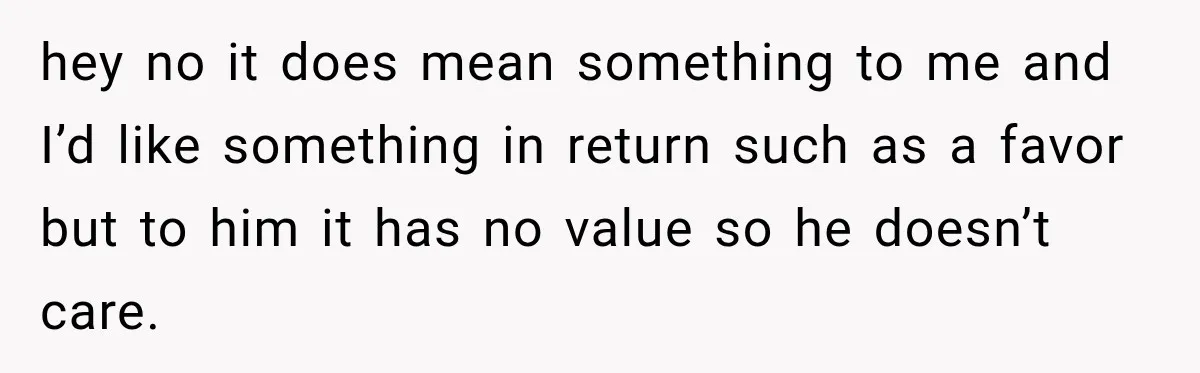 hey no it does mean something to me and I’d like something in return such as a favor but to him it has no value so he doesn’t care.