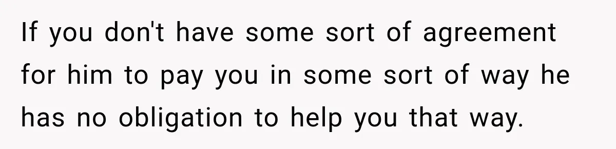 If you don't have some sort of agreement for him to pay you in some sort of way he has no obligation to help you that way.