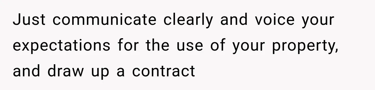 Just communicate clearly and voice your expectations for the use of your property, and draw up a contract