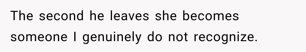 The second he leaves she becomes someone I genuinely do not recognize.