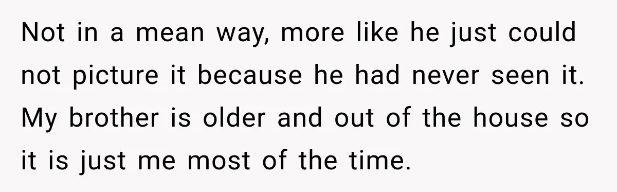 Not in a mean way, more like he just could not picture it because he had never seen it. My brother is older and out of the house so it...
