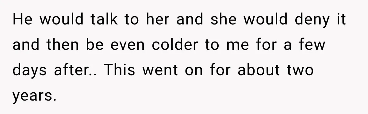 He would talk to her and she would deny it and then be even colder to me for a few days after.. This went on for about two years.