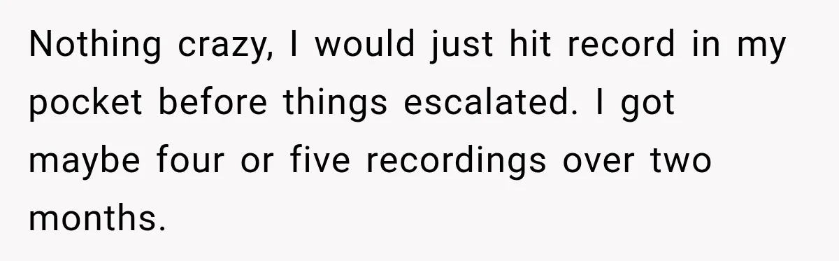 Nothing crazy, I would just hit record in my pocket before things escalated. I got maybe four or five recordings over two months.