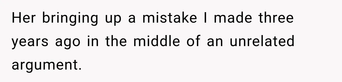 Her bringing up a mistake I made three years ago in the middle of an unrelated argument.