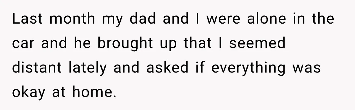 Last month my dad and I were alone in the car and he brought up that I seemed distant lately and asked if everything was okay at home.