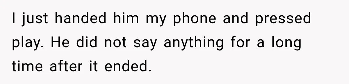 I just handed him my phone and pressed play. He did not say anything for a long time after it ended.