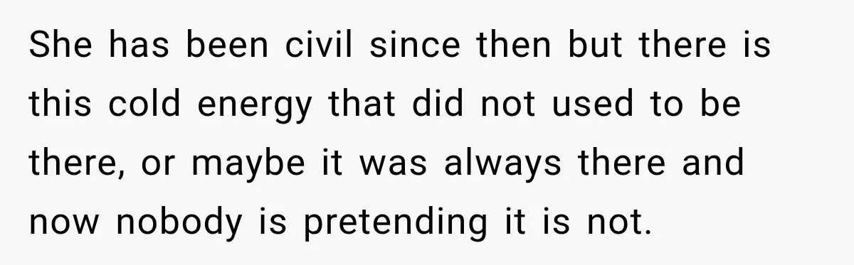 She has been civil since then but there is this cold energy that did not used to be there, or maybe it was always there and now nobody is pretending...