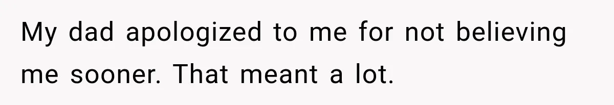 My dad apologized to me for not believing me sooner. That meant a lot.