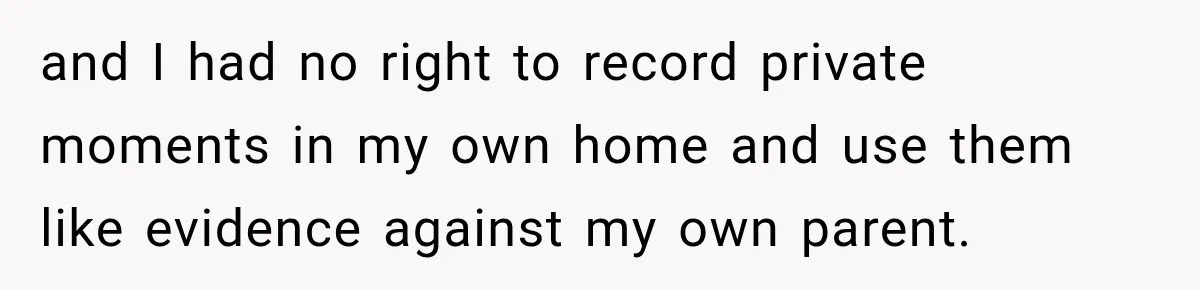 and I had no right to record private moments in my own home and use them like evidence against my own parent.