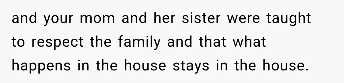and your mom and her sister were taught to respect the family and that what happens in the house stays in the house.