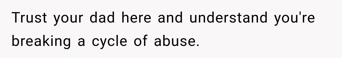 Trust your dad here and understand you're breaking a cycle of abuse.