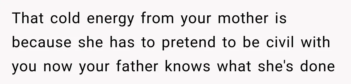 That cold energy from your mother is because she has to pretend to be civil with you now your father knows what she's done