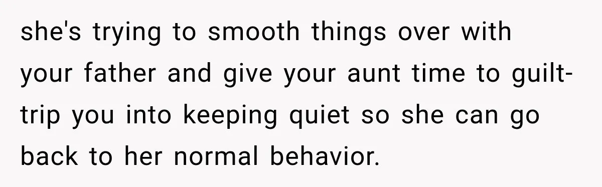 she's trying to smooth things over with your father and give your aunt time to guilt-trip you into keeping quiet so she can go back to her normal behavior.