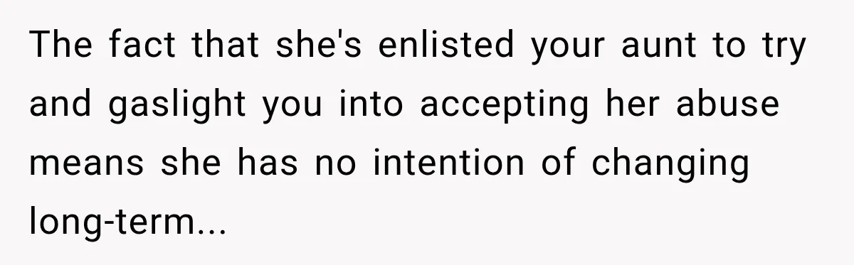The fact that she's enlisted your aunt to try and gaslight you into accepting her abuse means she has no intention of changing long-term...