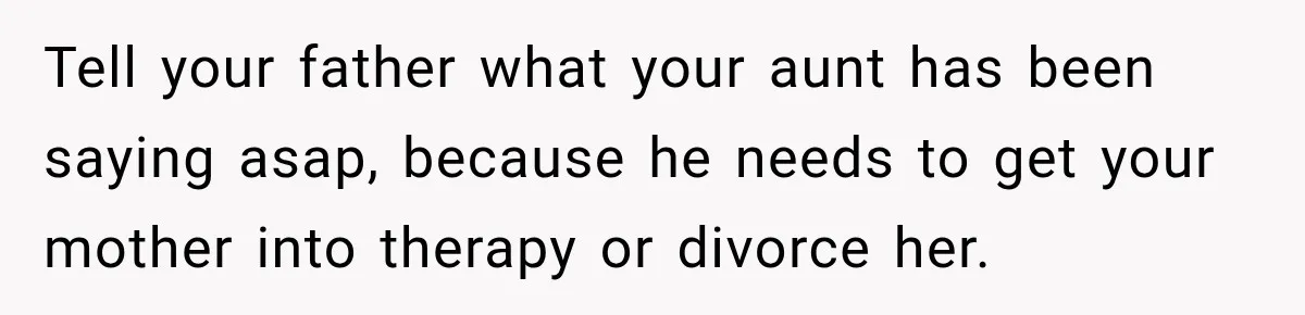 Tell your father what your aunt has been saying asap, because he needs to get your mother into therapy or divorce her.