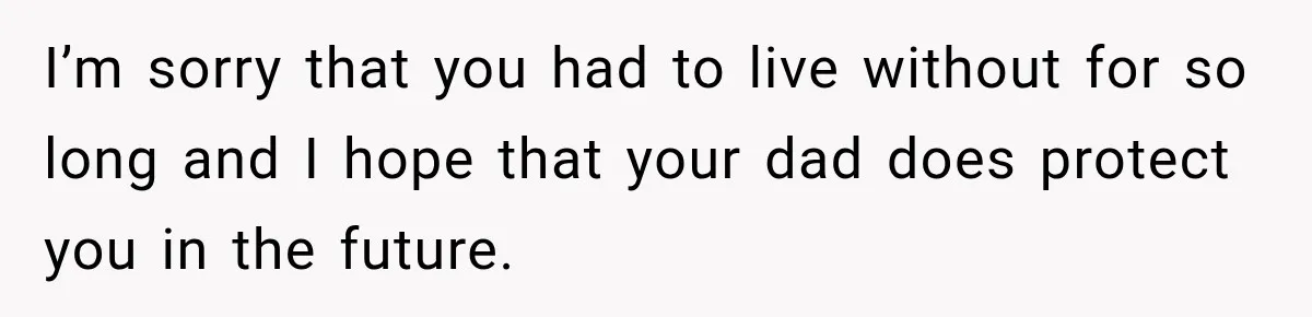 I’m sorry that you had to live without for so long and I hope that your dad does protect you in the future.