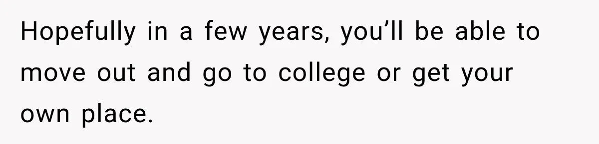 Hopefully in a few years, you’ll be able to move out and go to college or get your own place.
