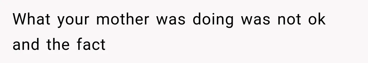 What your mother was doing was not ok and the fact