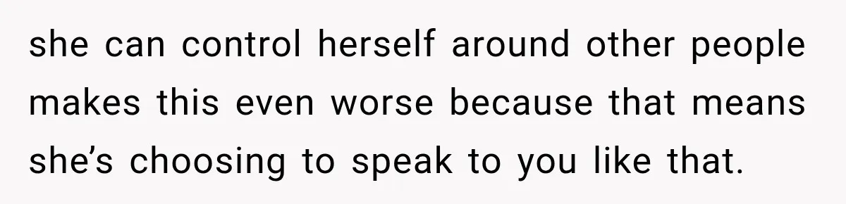 she can control herself around other people makes this even worse because that means she’s choosing to speak to you like that.