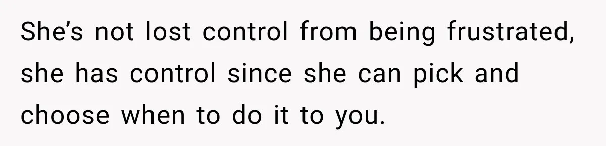 She’s not lost control from being frustrated, she has control since she can pick and choose when to do it to you.