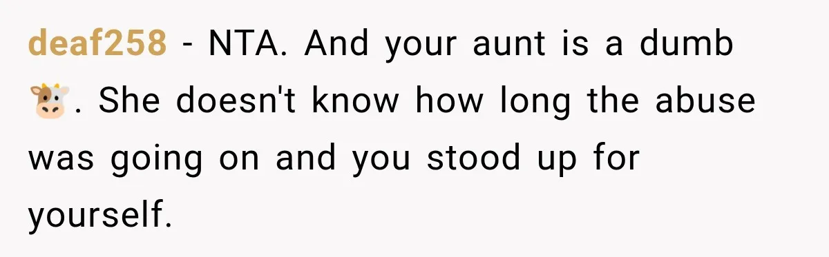 deaf258 − NTA. And your aunt is a dumb 🐮. She doesn't know how long the abuse was going on and you stood up for yourself.