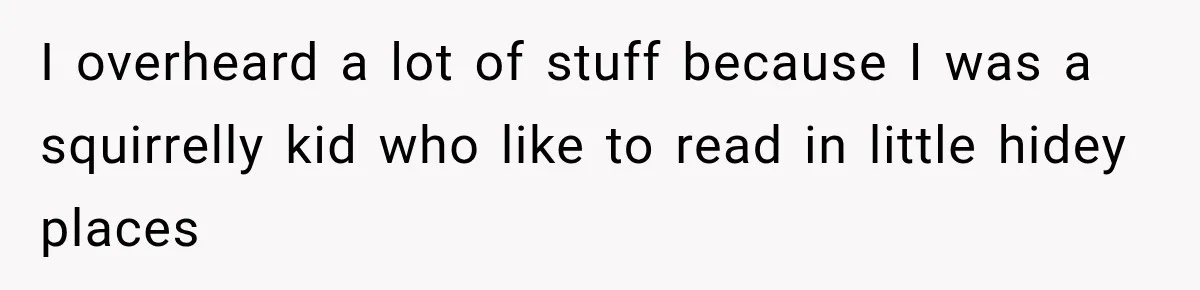 I overheard a lot of stuff because I was a squirrelly kid who like to read in little hidey places