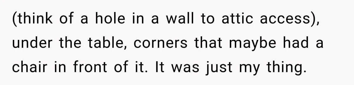 (think of a hole in a wall to attic access), under the table, corners that maybe had a chair in front of it. It was just my thing.