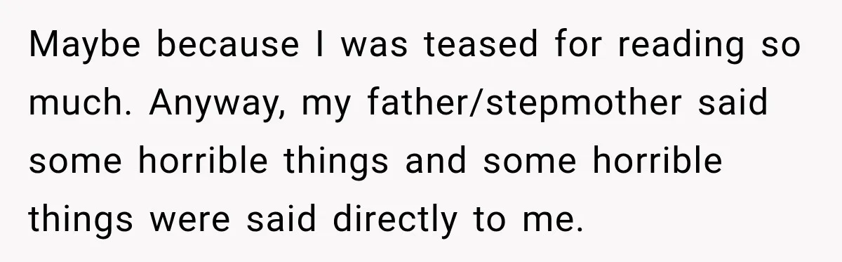 Maybe because I was teased for reading so much. Anyway, my father/stepmother said some horrible things and some horrible things were said directly to me.