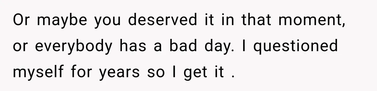 Or maybe you deserved it in that moment, or everybody has a bad day. I questioned myself for years so I get it .