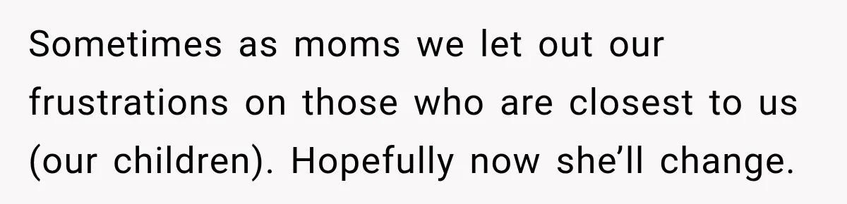 Sometimes as moms we let out our frustrations on those who are closest to us (our children). Hopefully now she’ll change.