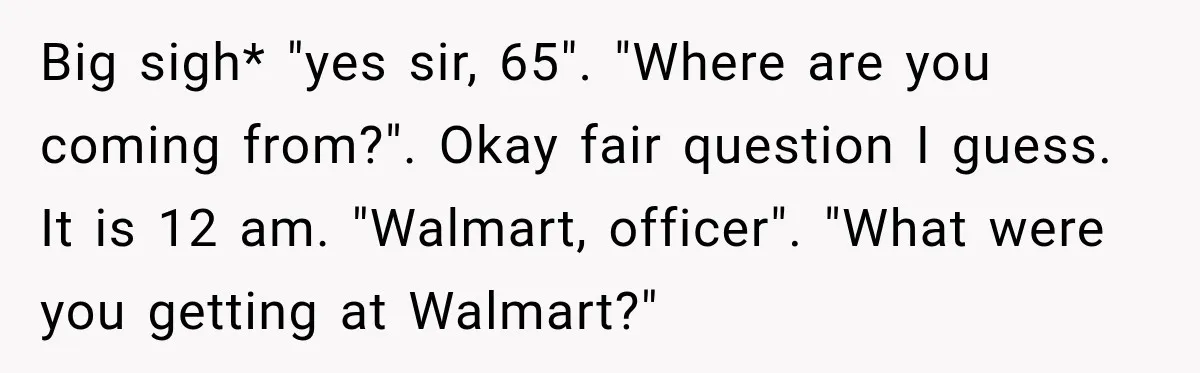 Driver’s Honest Answer About Buying Tampons Leaves Police Officer Speechless Big sigh* "yes sir, 65". "Where are you coming from?". Okay fair question I guess. It is 12 am. "Walmart, officer". "What were you getting at Walmart?"