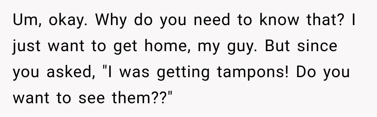 Driver’s Honest Answer About Buying Tampons Leaves Police Officer Speechless Um, okay. Why do you need to know that? I just want to get home, my guy. But since you asked, "I was getting tampons! Do you want to see...