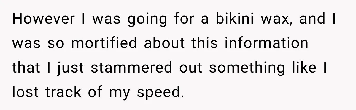 Driver’s Honest Answer About Buying Tampons Leaves Police Officer Speechless However I was going for a bikini wax, and I was so mortified about this information that I just stammered out something like I lost track of my speed.