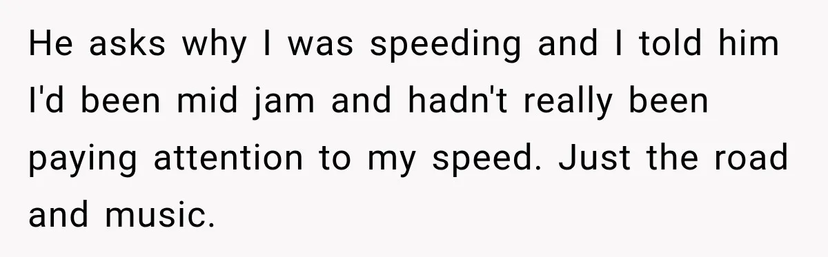 Driver’s Honest Answer About Buying Tampons Leaves Police Officer Speechless He asks why I was speeding and I told him I'd been mid jam and hadn't really been paying attention to my speed. Just the road and music.