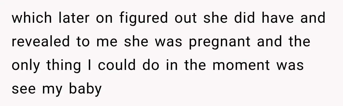 which later on figured out she did have and revealed to me she was pregnant and the only thing I could do in the moment was see my baby