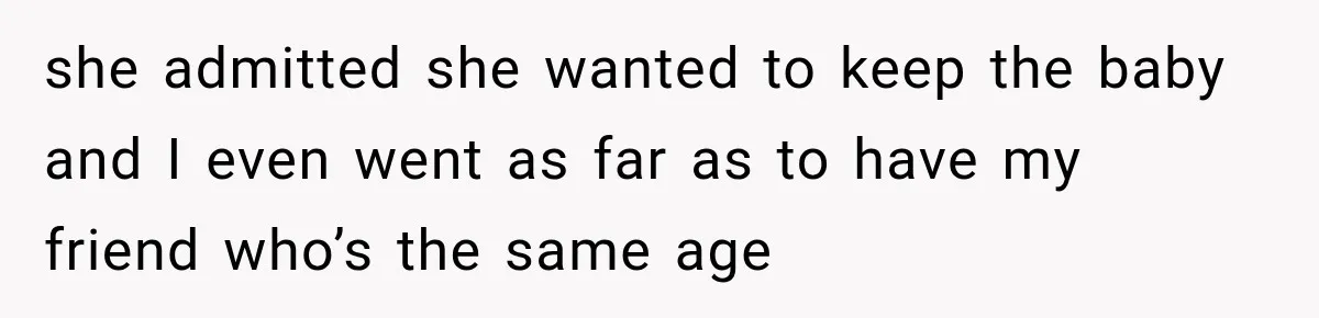 she admitted she wanted to keep the baby and I even went as far as to have my friend who’s the same age