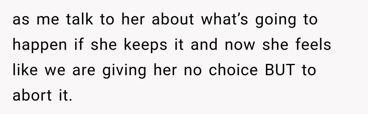 as me talk to her about what’s going to happen if she keeps it and now she feels like we are giving her no choice BUT to abort it.