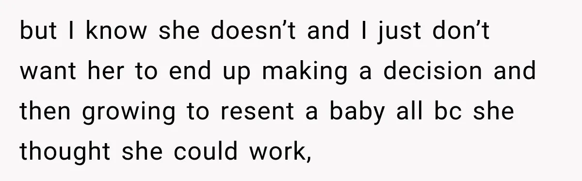 but I know she doesn’t and I just don’t want her to end up making a decision and then growing to resent a baby all bc she thought she could...