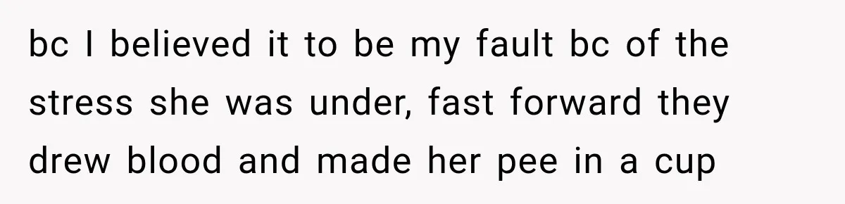 bc I believed it to be my fault bc of the stress she was under, fast forward they drew blood and made her pee in a cup