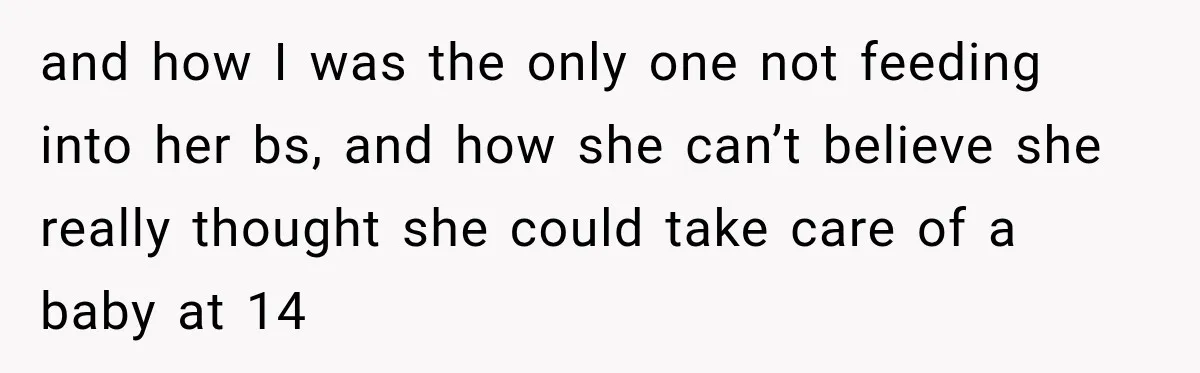 and how I was the only one not feeding into her bs, and how she can’t believe she really thought she could take care of a baby at 14