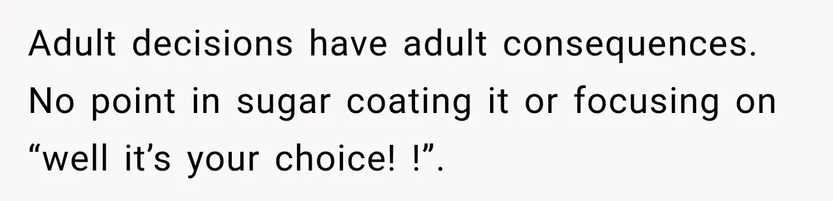 Adult decisions have adult consequences. No point in sugar coating it or focusing on “well it’s your choice! !”.