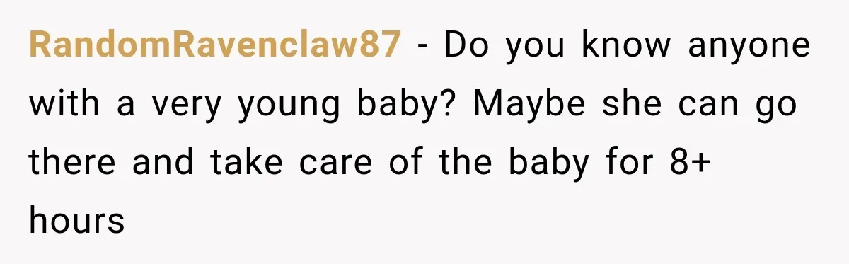 RandomRavenclaw87 − Do you know anyone with a very young baby? Maybe she can go there and take care of the baby for 8+ hours