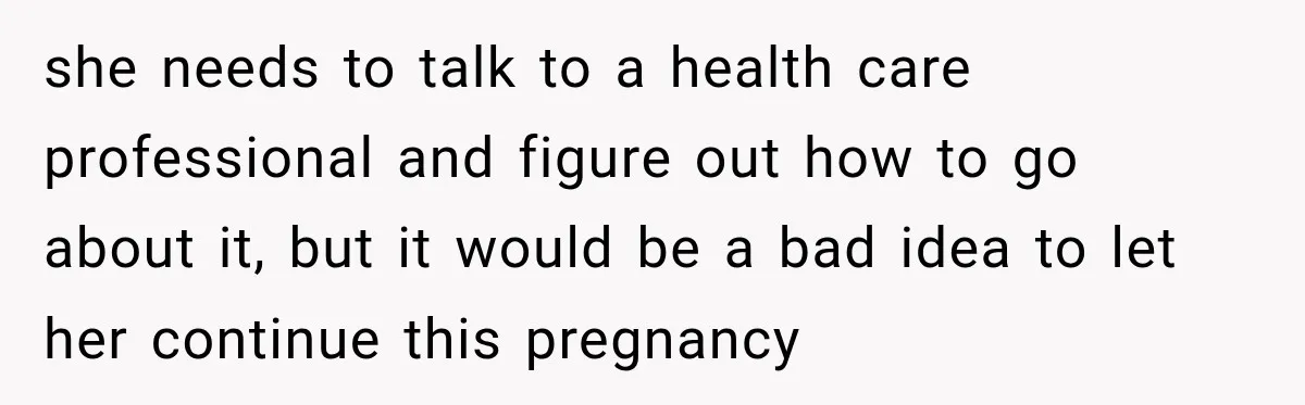 she needs to talk to a health care professional and figure out how to go about it, but it would be a bad idea to let her continue this pregnancy