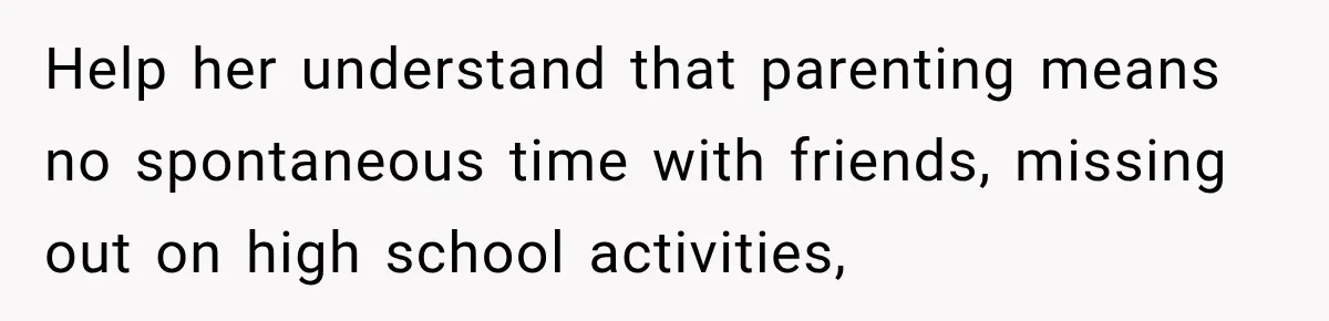 Help her understand that parenting means no spontaneous time with friends, missing out on high school activities,