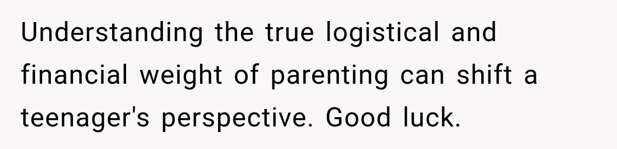 Understanding the true logistical and financial weight of parenting can shift a teenager's perspective. Good luck.