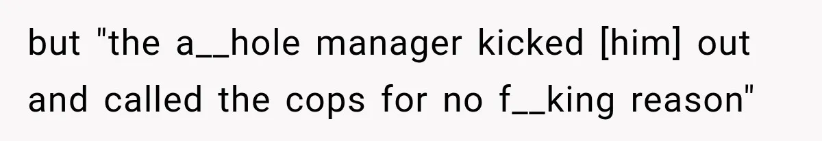 but "the a__hole manager kicked [him] out and called the cops for no f__king reason"
